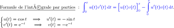 \underline{\text{Formule de l'intégrale par parties}}\ :\ {\blue{\displaystyle\int_0^{x}u(t)v'(t)\,\text{d}t=\left[\overset{}{u(t)v(t)}\right]\limits_0^x- \displaystyle\int\limits_0^xu'(t)v(t)\,\text{d}t}}.  \\ \\ \left\lbrace\begin{matrix}u(t)=\cos t\quad\Longrightarrow\quad u'(t)=-\sin t \\v'(t)=\text e^{-t}\phantom{x}\quad\Longrightarrow\quad v(t)=-\text e^{-t}\phantom{x}\end{matrix}\right. 